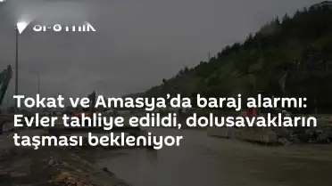 Tokat ve Amasya'da Barajlarda Taşkın Tehlikesi: 15 Mahalle ve 7 Köy Boşaltıldı