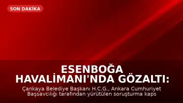 Esenboğa Havalimanı'nda Gözaltı: Çankaya Belediye Başkanı H.C.G. Yakalandı