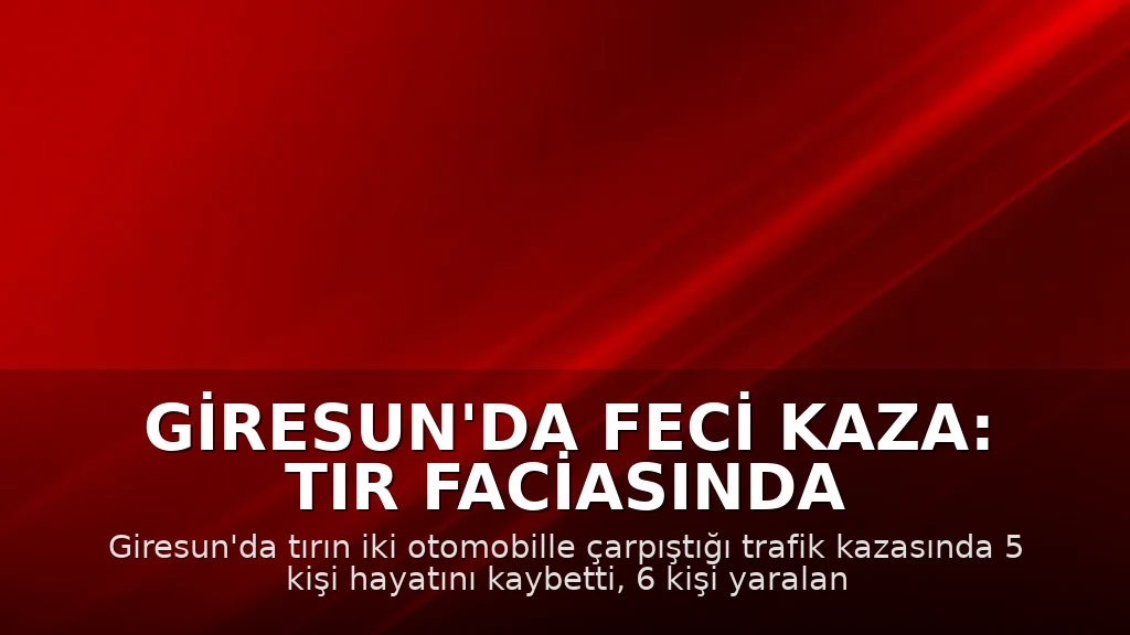 Giresun'da Feci Kaza: Tır Faciasında 5 Kişi Hayatını Kaybetti, 6 Yaralı